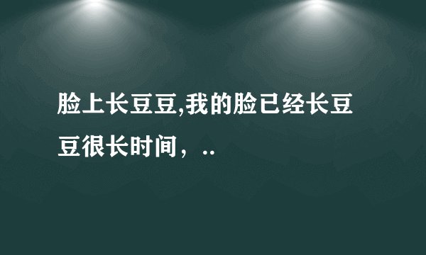 脸上长豆豆,我的脸已经长豆豆很长时间,..