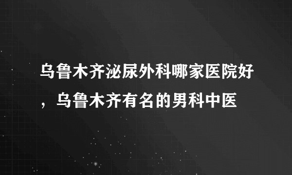 乌鲁木齐泌尿外科哪家医院好，乌鲁木齐有名的男科中医