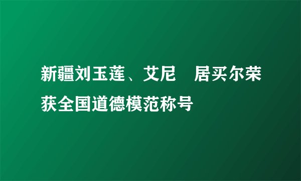 新疆刘玉莲、艾尼•居买尔荣获全国道德模范称号