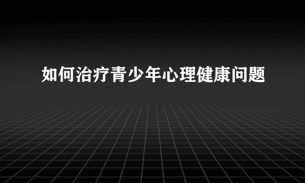 如何治疗青少年心理健康问题