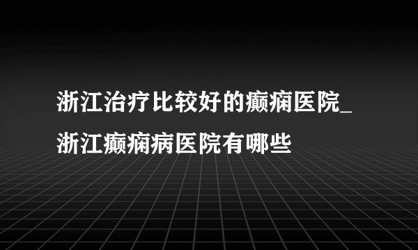 浙江治疗比较好的癫痫医院_浙江癫痫病医院有哪些