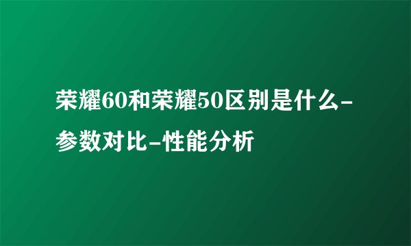 荣耀60和荣耀50区别是什么-参数对比-性能分析