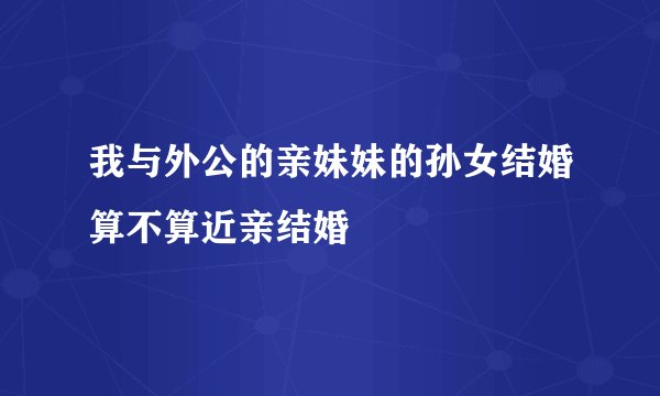 我与外公的亲妹妹的孙女结婚算不算近亲结婚