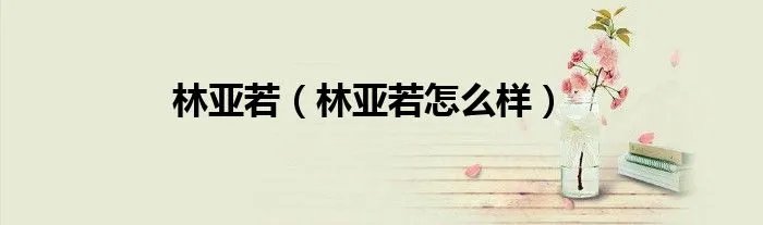 林亚若(林亚若怎么样)
