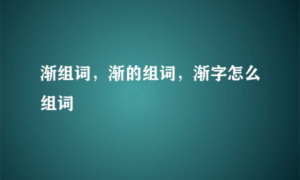 渐组词，渐的组词，渐字怎么组词