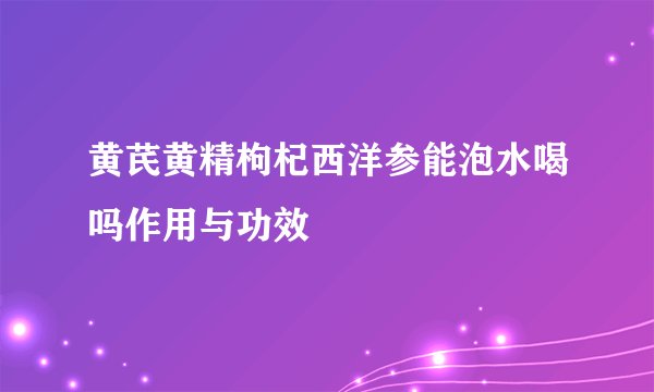黄芪黄精枸杞西洋参能泡水喝吗作用与功效