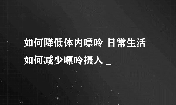 如何降低体内嘌呤 日常生活如何减少嘌呤摄入 _