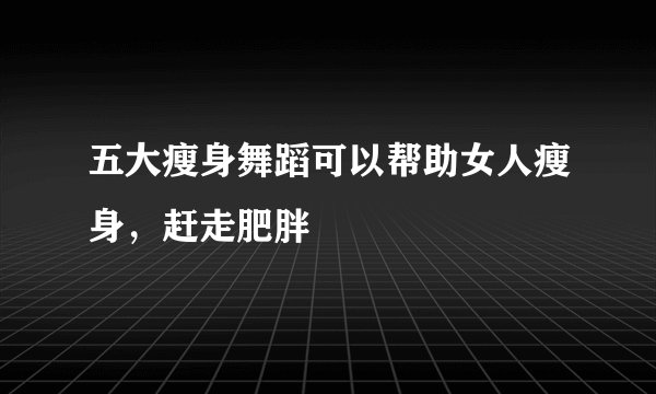 五大瘦身舞蹈可以帮助女人瘦身，赶走肥胖