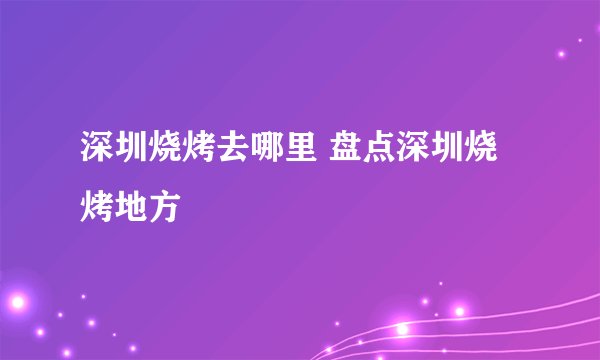 深圳烧烤去哪里 盘点深圳烧烤地方