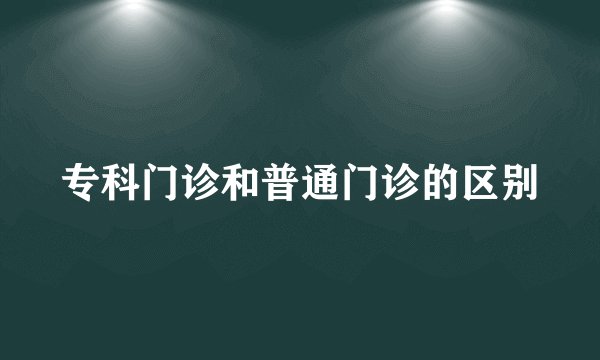 专科门诊和普通门诊的区别