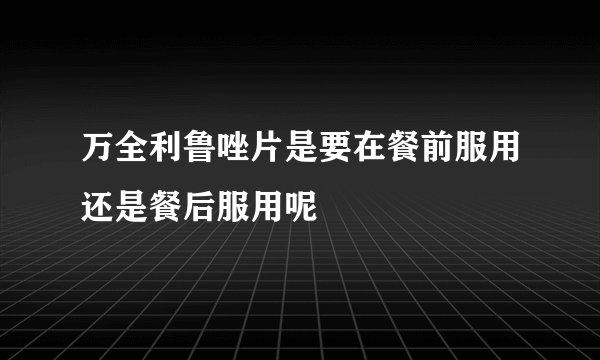 万全利鲁唑片是要在餐前服用还是餐后服用呢