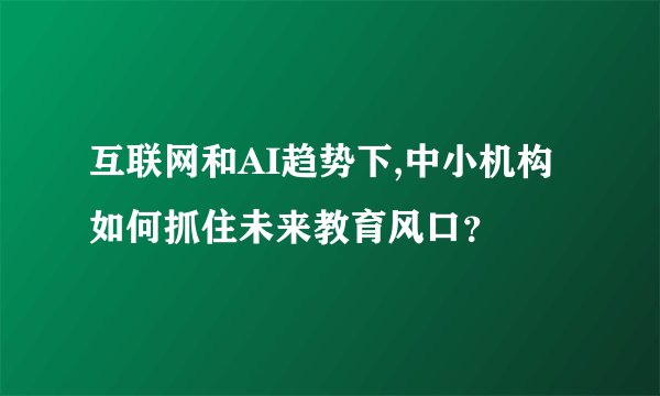 互联网和AI趋势下,中小机构如何抓住未来教育风口？