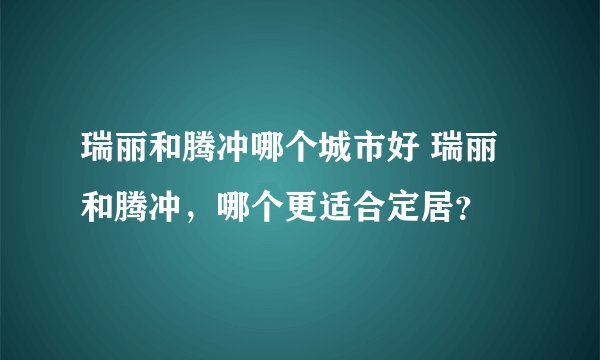瑞丽和腾冲哪个城市好 瑞丽和腾冲，哪个更适合定居？