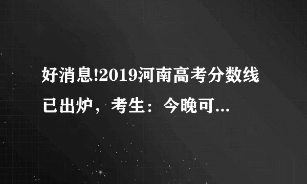 好消息!2019河南高考分数线已出炉,考生:今晚可以查询成绩