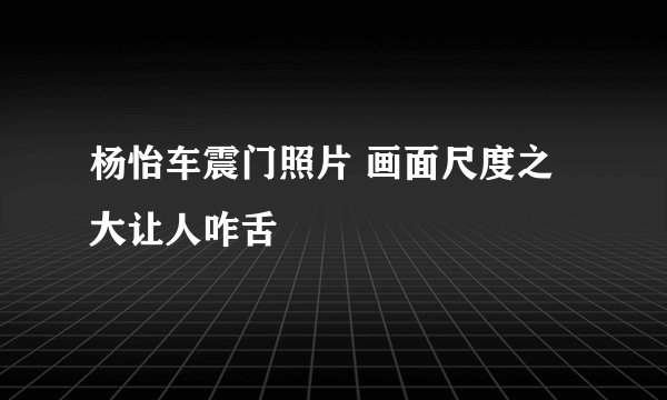 杨怡车震门照片 画面尺度之大让人咋舌
