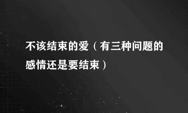 不该结束的爱(有三种问题的感情还是要结束)