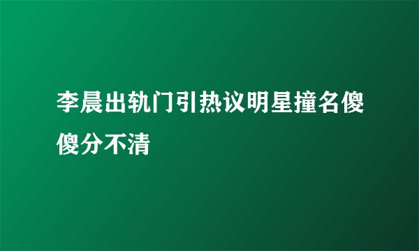 李晨出轨门引热议明星撞名傻傻分不清