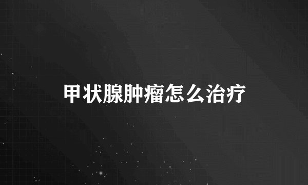 甲状腺肿瘤怎么治疗