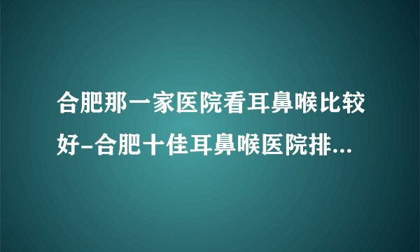 合肥那一家医院看耳鼻喉比较好-合肥十佳耳鼻喉医院排行名单?