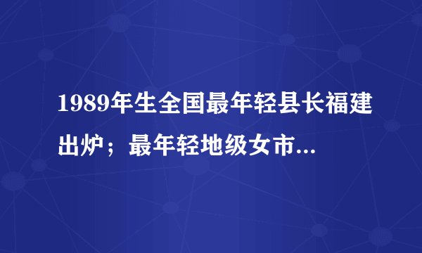 1989年生全国最年轻县长福建出炉；最年轻地级女市长1979年生！