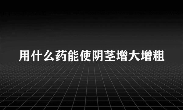 用什么药能使阴茎增大增粗