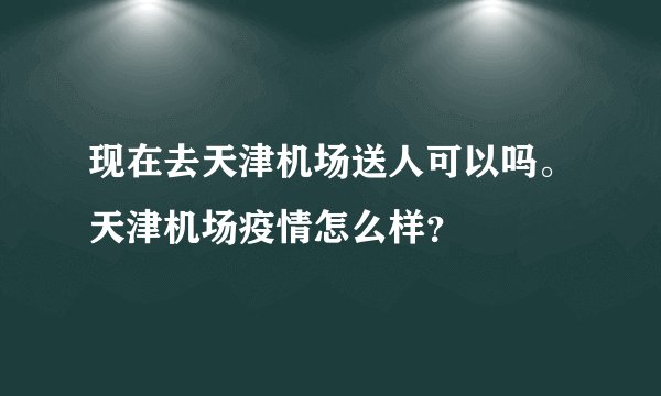 现在去天津机场送人可以吗。天津机场疫情怎么样?