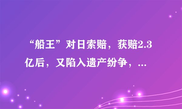 “船王”对日索赔，获赔2.3亿后，又陷入遗产纷争，至今悬而未决