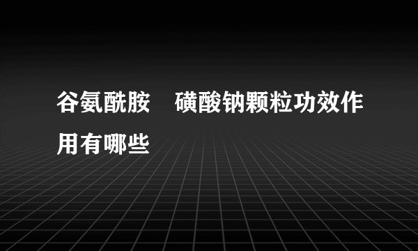 谷氨酰胺薁磺酸钠颗粒功效作用有哪些