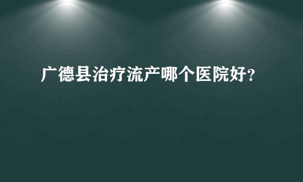 广德县治疗流产哪个医院好？
