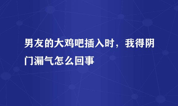 男友的大鸡吧插入时，我得阴门漏气怎么回事