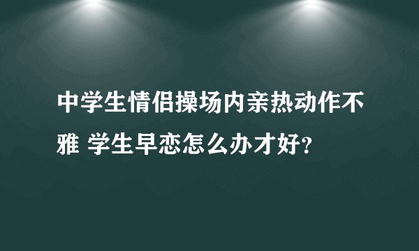 中学生情侣操场内亲热动作不雅 学生早恋怎么办才好?