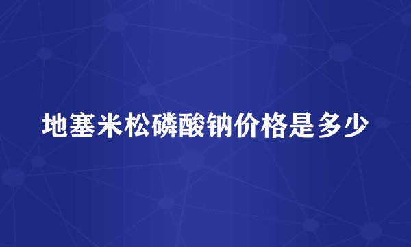 地塞米松磷酸钠价格是多少