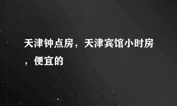 天津钟点房,天津宾馆小时房,便宜的