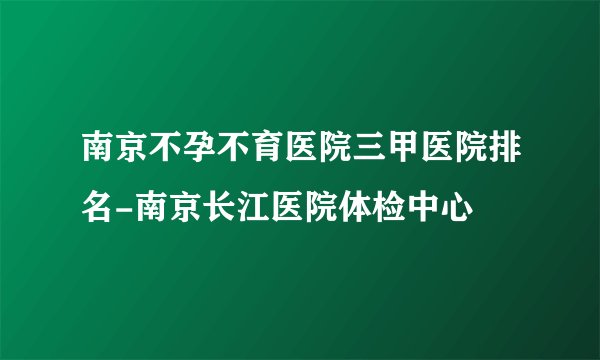 南京不孕不育医院三甲医院排名-南京长江医院体检中心