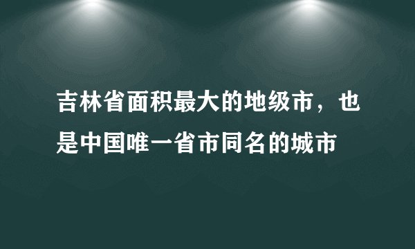 吉林省面积最大的地级市，也是中国唯一省市同名的城市