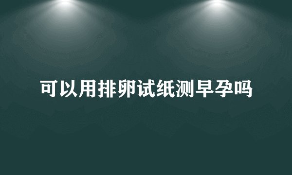 可以用排卵试纸测早孕吗