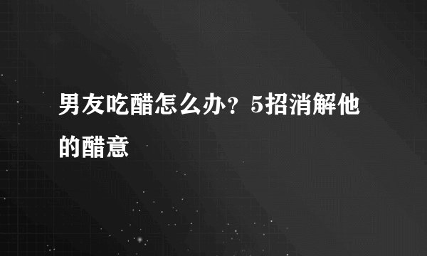 男友吃醋怎么办？5招消解他的醋意