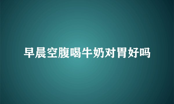 早晨空腹喝牛奶对胃好吗