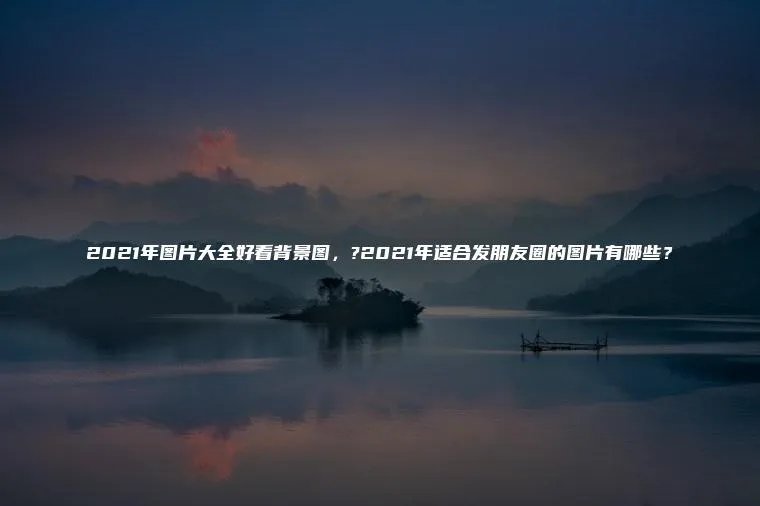 2021年图片大全好看背景图，?2021年适合发朋友圈的图片有哪些？