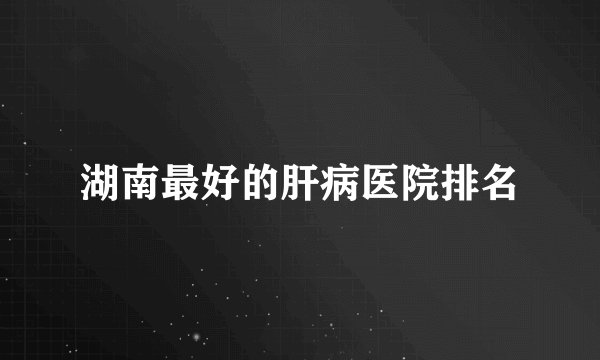 湖南最好的肝病医院排名
