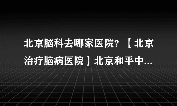 北京脑科去哪家医院？【北京治疗脑病医院】北京和平中西医结合医院