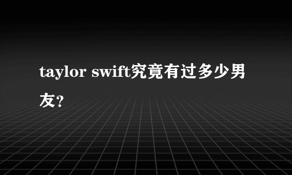 taylor swift究竟有过多少男友？