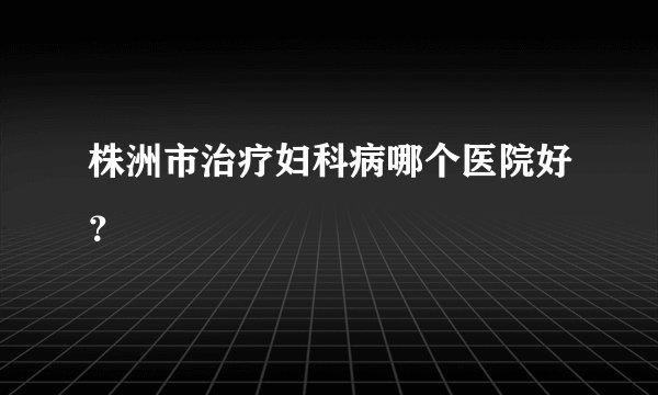株洲市治疗妇科病哪个医院好?