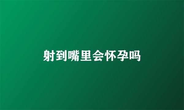 射到嘴里会怀孕吗