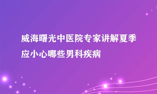 威海曙光中医院专家讲解夏季应小心哪些男科疾病