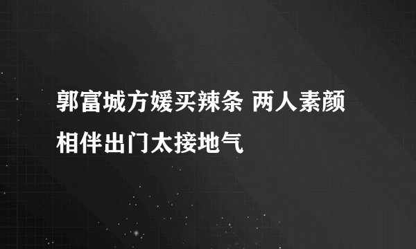 郭富城方媛买辣条 两人素颜相伴出门太接地气