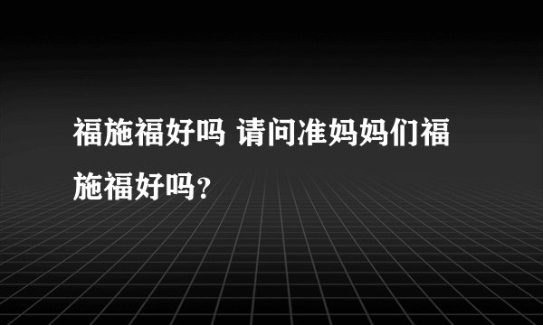 福施福好吗 请问准妈妈们福施福好吗？