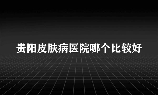 贵阳皮肤病医院哪个比较好