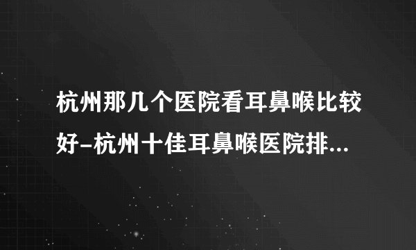 杭州那几个医院看耳鼻喉比较好-杭州十佳耳鼻喉医院排行名单？
