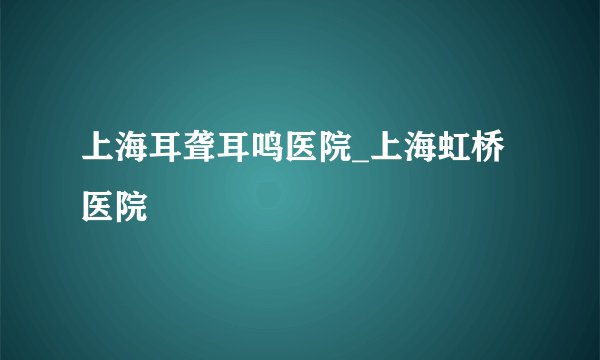 上海耳聋耳鸣医院_上海虹桥医院